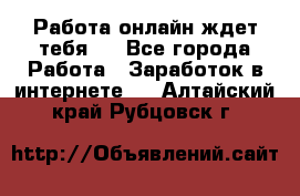 Работа онлайн ждет тебя!  - Все города Работа » Заработок в интернете   . Алтайский край,Рубцовск г.